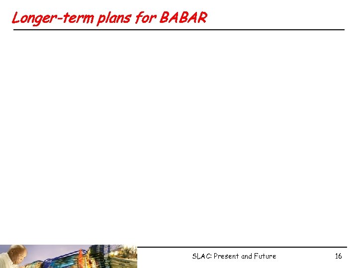 Longer-term plans for BABAR SLAC: Present and Future 16 