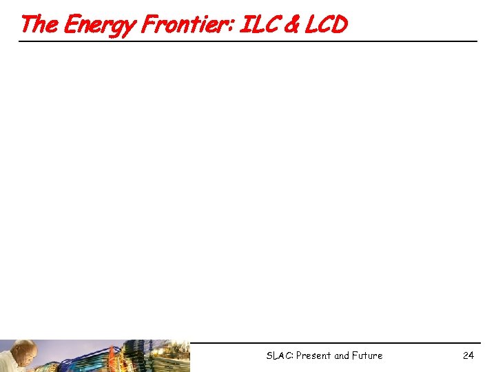 The Energy Frontier: ILC & LCD SLAC: Present and Future 24 