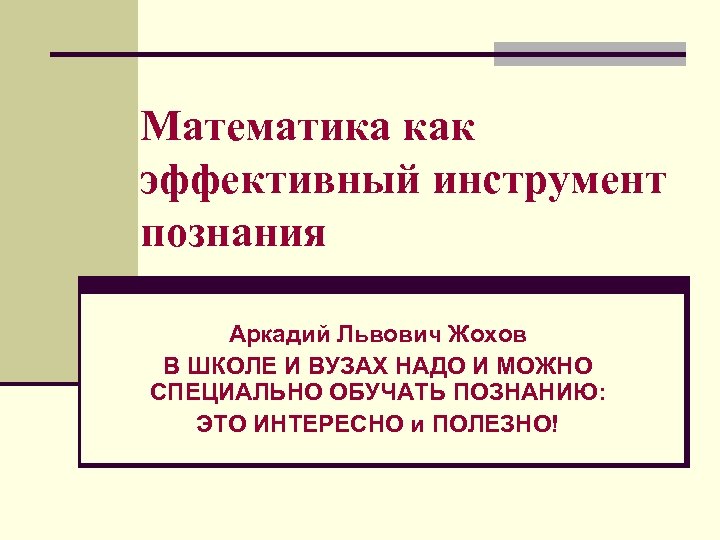 Математика как эффективный инструмент познания Аркадий Львович Жохов В ШКОЛЕ И ВУЗАХ НАДО И