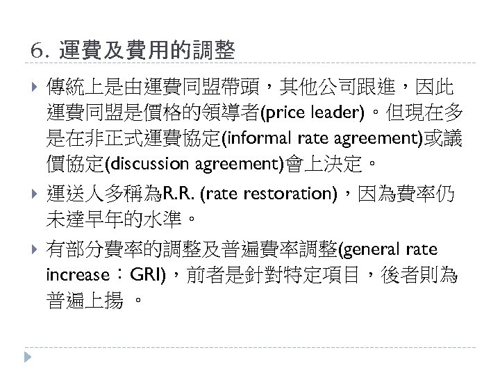 6. 運費及費用的調整 傳統上是由運費同盟帶頭，其他公司跟進，因此 運費同盟是價格的領導者(price leader)。但現在多 是在非正式運費協定(informal rate agreement)或議 價協定(discussion agreement)會上決定。 運送人多稱為R. R. (rate restoration)，因為費率仍