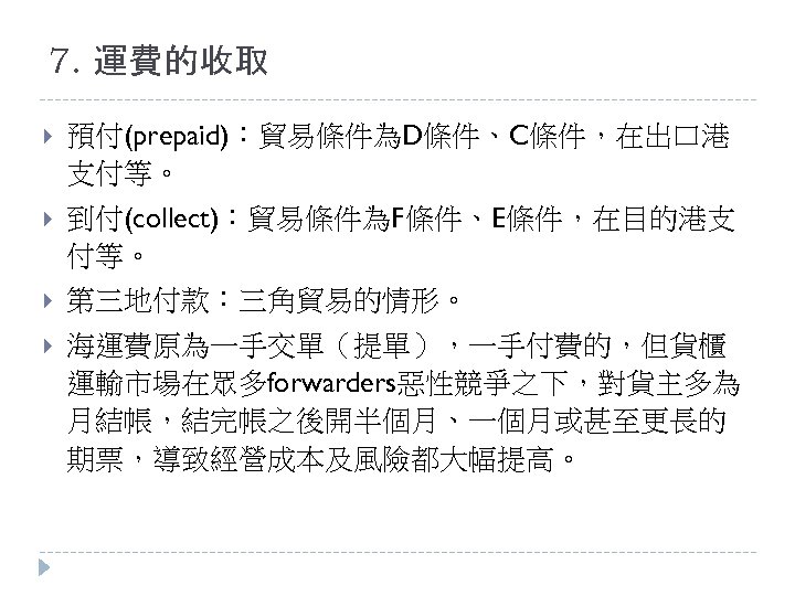 7. 運費的收取 預付(prepaid)：貿易條件為D條件、C條件，在出口港 支付等。 到付(collect)：貿易條件為F條件、E條件，在目的港支 付等。 第三地付款：三角貿易的情形。 海運費原為一手交單（提單），一手付費的，但貨櫃 運輸市場在眾多forwarders惡性競爭之下，對貨主多為 月結帳，結完帳之後開半個月、一個月或甚至更長的 期票，導致經營成本及風險都大幅提高。 