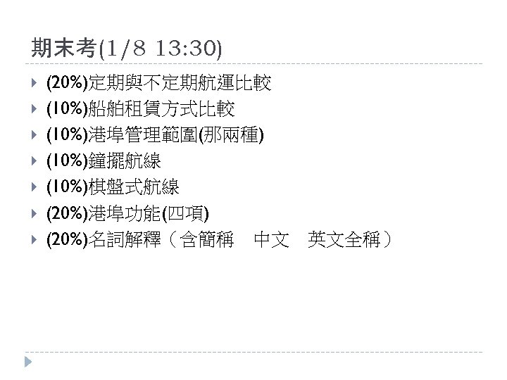 期末考(1/8 13: 30) (20%)定期與不定期航運比較 (10%)船舶租賃方式比較 (10%)港埠管理範圍(那兩種) (10%)鐘擺航線 (10%)棋盤式航線 (20%)港埠功能(四項) (20%)名詞解釋（含簡稱　中文　英文全稱） 