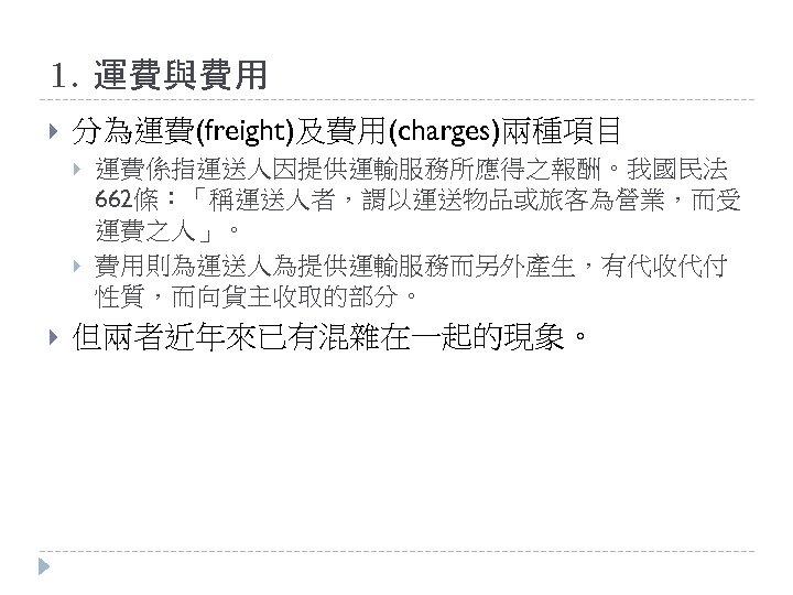 1. 運費與費用 分為運費(freight)及費用(charges)兩種項目 運費係指運送人因提供運輸服務所應得之報酬。我國民法 662條：「稱運送人者，謂以運送物品或旅客為營業，而受 運費之人」。 費用則為運送人為提供運輸服務而另外產生，有代收代付 性質，而向貨主收取的部分。 但兩者近年來已有混雜在一起的現象。 