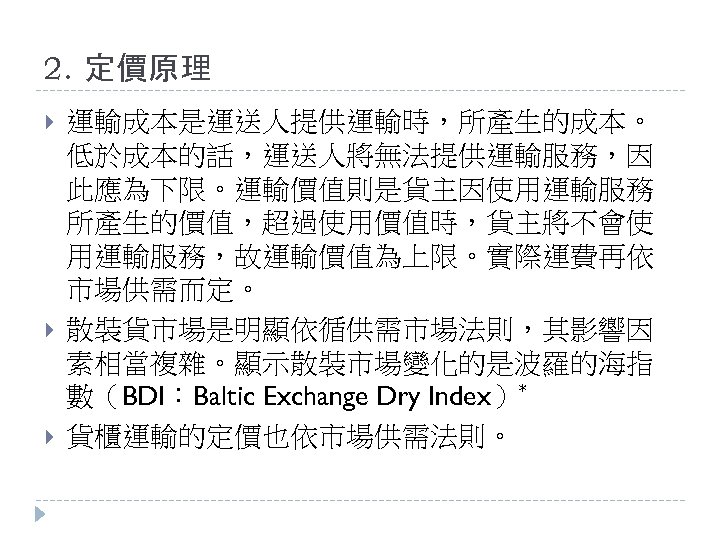 2. 定價原理 運輸成本是運送人提供運輸時，所產生的成本。 低於成本的話，運送人將無法提供運輸服務，因 此應為下限。運輸價值則是貨主因使用運輸服務 所產生的價值，超過使用價值時，貨主將不會使 用運輸服務，故運輸價值為上限。實際運費再依 市場供需而定。 散裝貨市場是明顯依循供需市場法則，其影響因 素相當複雜。顯示散裝市場變化的是波羅的海指 數（BDI：Baltic Exchange Dry Index）*