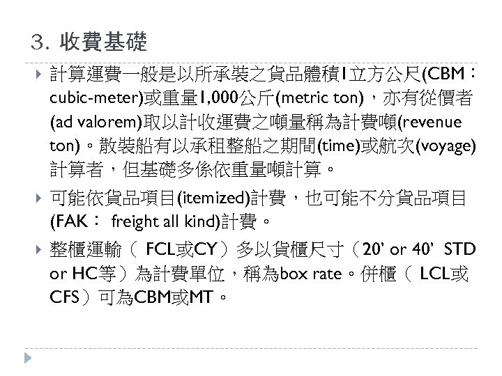 3. 收費基礎 計算運費一般是以所承裝之貨品體積1立方公尺(CBM： cubic-meter)或重量 1, 000公斤(metric ton)，亦有從價者 (ad valorem)取以計收運費之噸量稱為計費噸(revenue ton)。散裝船有以承租整船之期間(time)或航次(voyage) 計算者，但基礎多係依重量噸計算。 可能依貨品項目(itemized)計費，也可能不分貨品項目 (FAK： freight