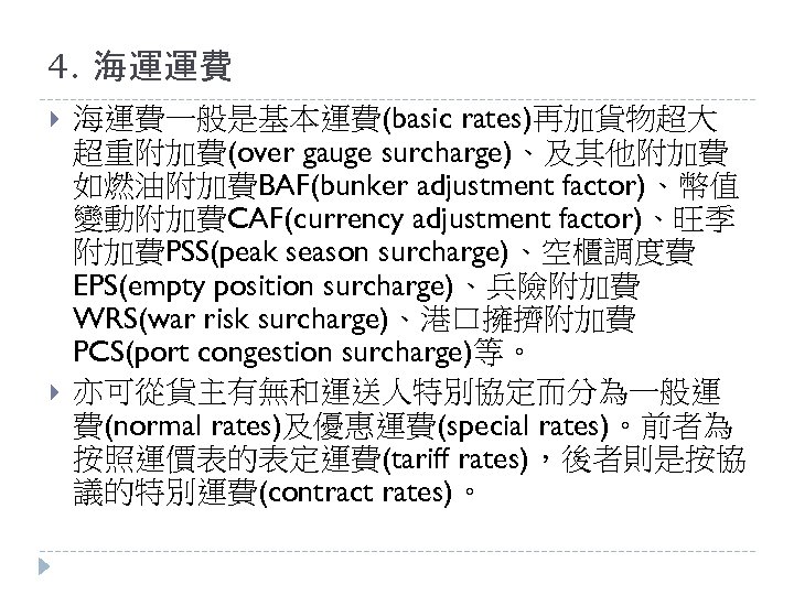 4. 海運運費 海運費一般是基本運費(basic rates)再加貨物超大 超重附加費(over gauge surcharge)、及其他附加費 如燃油附加費BAF(bunker adjustment factor)、幣值 變動附加費CAF(currency adjustment factor)、旺季 附加費PSS(peak