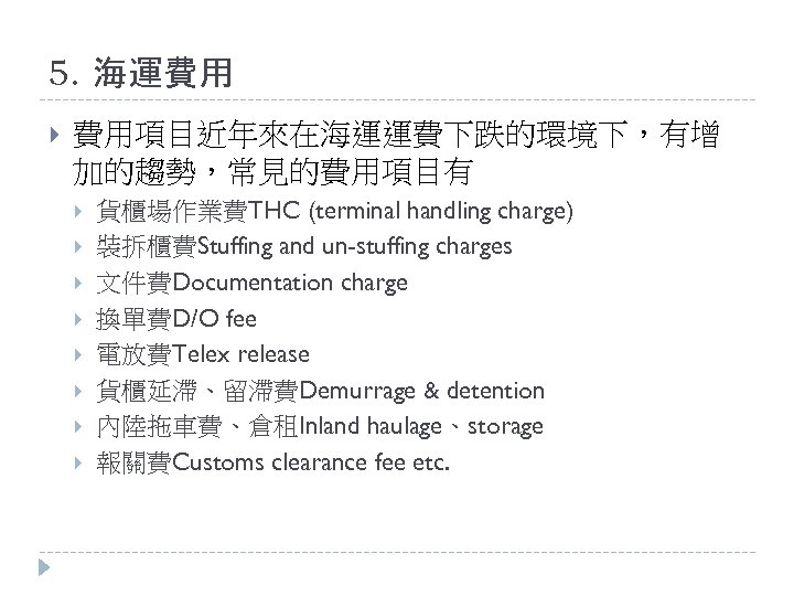5. 海運費用 費用項目近年來在海運運費下跌的環境下，有增 加的趨勢，常見的費用項目有 貨櫃場作業費THC (terminal handling charge) 裝拆櫃費Stuffing and un-stuffing charges 文件費Documentation charge