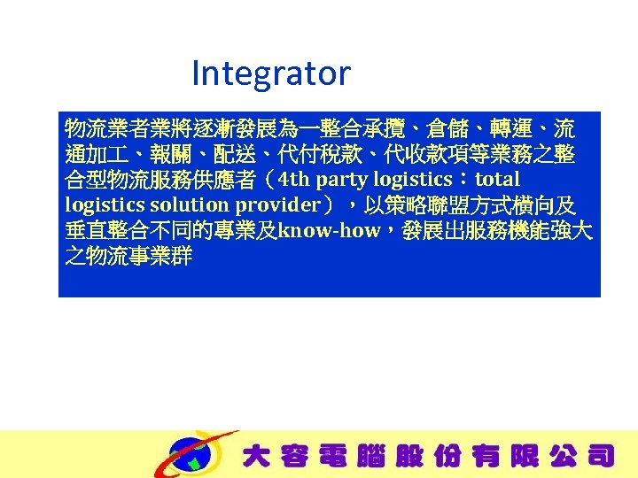 Integrator 物流業者業將逐漸發展為一整合承攬、倉儲、轉運、流 通加 、報關、配送、代付稅款、代收款項等業務之整 合型物流服務供應者（4 th party logistics：total logistics solution provider），以策略聯盟方式橫向及 垂直整合不同的專業及know-how，發展出服務機能強大 之物流事業群 