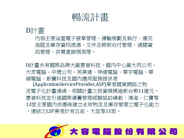暢流計畫 D計畫 內容主要涵蓋電子接單管理、運輸規劃及執行、運況 追蹤及庫存資訊透通、文件及帳款收付管理、通關資 訊管理、供需產銷預測等。 D計畫共有國際品牌大廠惠普科技，國內中心廠大同公司、 大眾電腦、中環公司、英業達、神達電腦、華宇電腦、華 碩電腦、新寶科技及國內應用服務提供者 (Application. Service. Provider, ASP)業者關貿網路之物 流電子化計畫通過，相關計畫之投資規模逾新台幣 11億元。