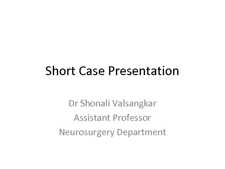 Short Case Presentation Dr Shonali Valsangkar Assistant Professor Neurosurgery Department 