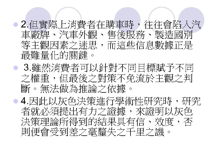 l 2. 但實際上消費者在購車時，往往會陷入汽 車廠牌、汽車外觀、售後服務、製造國別 等主觀因素之迷思，而這些信息數據正是 最難量化的關鍵。 l 3. 雖然消費者可以針對不同目標賦予不同 之權重，但最後之對策不免流於主觀之判 斷。無法做為推論之依據。 l 4. 因此以灰色決策進行學術性研究時，研究