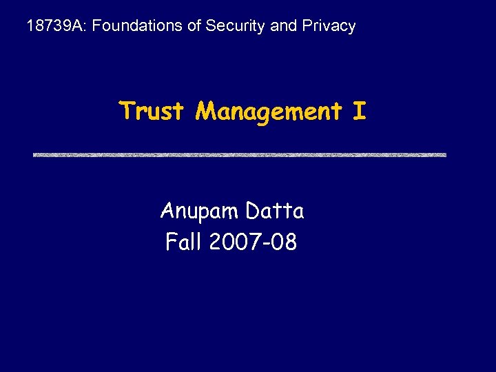 18739 A: Foundations of Security and Privacy Trust Management I Anupam Datta Fall 2007