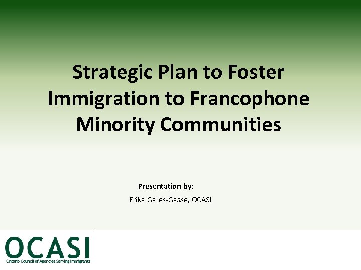 Strategic Plan to Foster Immigration to Francophone Minority Communities Presentation by: Erika Gates-Gasse, OCASI