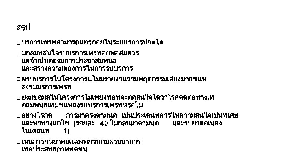 สรป q บรการเพรพสามารถแทรกอยในระบบรการปกตได q มกลมทสนใจรบบรการเพรพอยพอสมควร แตจำเปนตองมการประชาสมพนธ และสรางความตองการในการรบบรการ q ผรบบรการในโครงการนไมมรายงานวามพฤตกรรมเสยงมากขนห ลงรบบรการเพรพ q ยงมขอมลในโครงการไมเพยงพอทจะตดสนใจไดวาโรคตดตอทางเพ ศสมพนธเพมขนหลงรบบรการเพรพหรอไม q