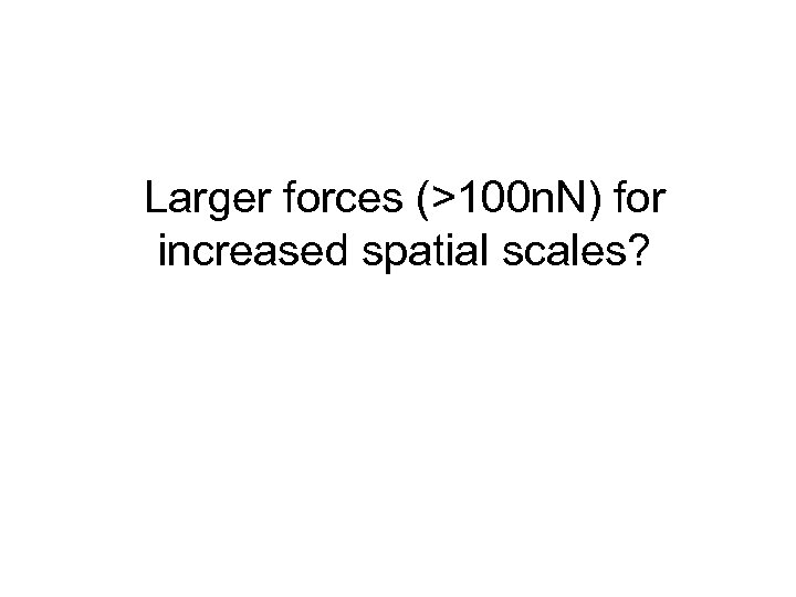 Larger forces (>100 n. N) for increased spatial scales? 