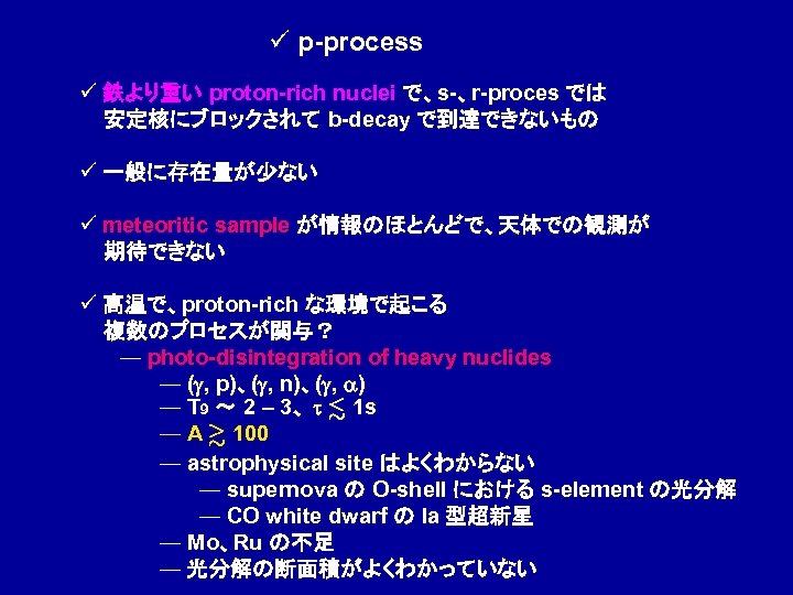 ü p-process ü 鉄より重い proton-rich nuclei で、s-、r-proces では 安定核にブロックされて b-decay で到達できないもの ü 一般に存在量が少ない ü