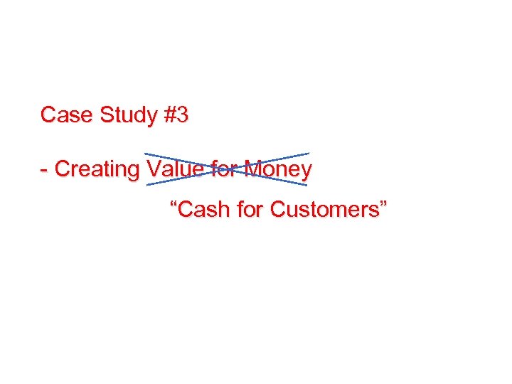 Case Study #3 - Creating Value for Money “Cash for Customers” 