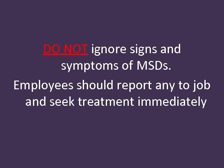 DO NOT ignore signs and symptoms of MSDs. Employees should report any to job