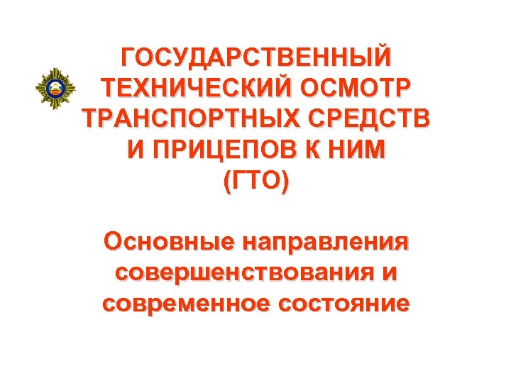 ГОСУДАРСТВЕННЫЙ ТЕХНИЧЕСКИЙ ОСМОТР ТРАНСПОРТНЫХ СРЕДСТВ И ПРИЦЕПОВ К НИМ (ГТО) Основные направления совершенствования и