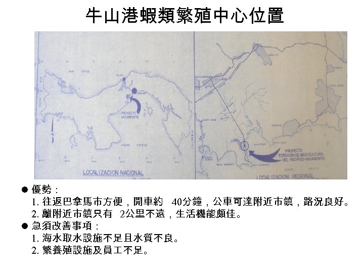 牛山港蝦類繁殖中心位置 l 優勢： 1. 往返巴拿馬市方便，開車約 40分鐘，公車可達附近市鎮，路況良好。 2. 離附近市鎮只有 2公里不遠，生活機能頗佳。 l 急須改善事項： 1. 海水取水設施不足且水質不良。 2.