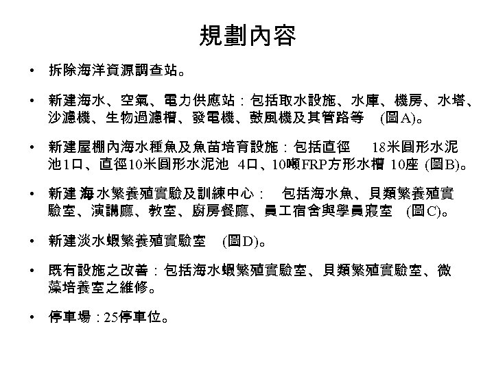 規劃內容 • 拆除海洋資源調查站。 • 新建海水、空氣、電力供應站：包括取水設施、水庫、機房、水塔、 沙濾機、生物過濾槽、發電機、鼓風機及其管路等 (圖 A)。 • 新建屋棚內海水種魚及魚苗培育設施：包括直徑 18米圓形水泥 池 1口、直徑 10米圓形水泥池