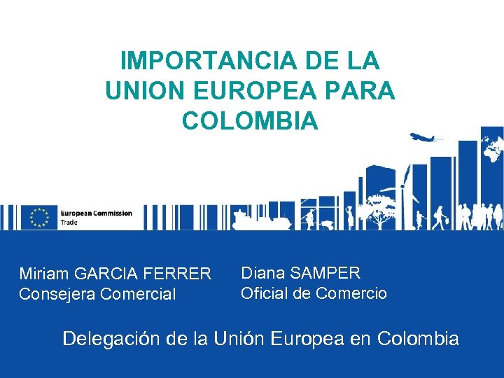 IMPORTANCIA DE LA UNION EUROPEA PARA COLOMBIA Miriam GARCIA FERRER Consejera Comercial Diana SAMPER