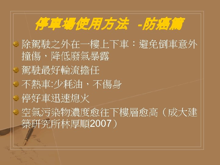停車場使用方法 -防癌篇 除駕駛之外在一樓上下車：避免倒車意外 撞傷，降低廢氣暴露 駕駛最好輪流擔任 不熱車: 少耗油，不傷身 停好車迅速熄火 空氣污染物濃度愈往下樓層愈高（成大建 築研究所林厚順2007） 