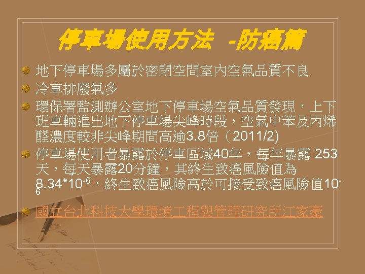停車場使用方法 -防癌篇 地下停車場多屬於密閉空間室內空氣品質不良 冷車排廢氣多 環保署監測辦公室地下停車場空氣品質發現，上下 班車輛進出地下停車場尖峰時段，空氣中苯及丙烯 醛濃度較非尖峰期間高逾 3. 8倍（2011/2) 停車場使用者暴露於停車區域 40年，每年暴露 253 天，每天暴露 20分鐘，其終生致癌風險值為