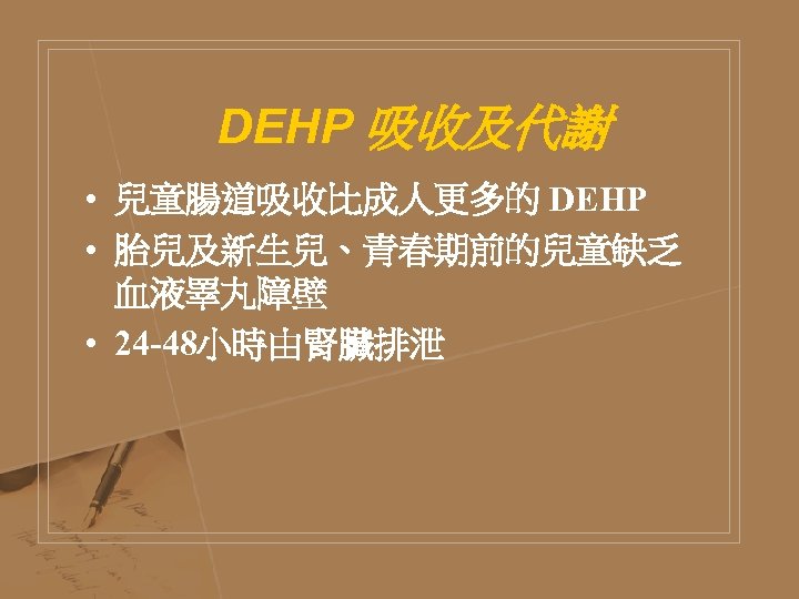 DEHP 吸收及代謝 • 兒童腸道吸收比成人更多的 DEHP • 胎兒及新生兒、青春期前的兒童缺乏 血液睪丸障壁 • 24 -48小時由腎臟排泄 