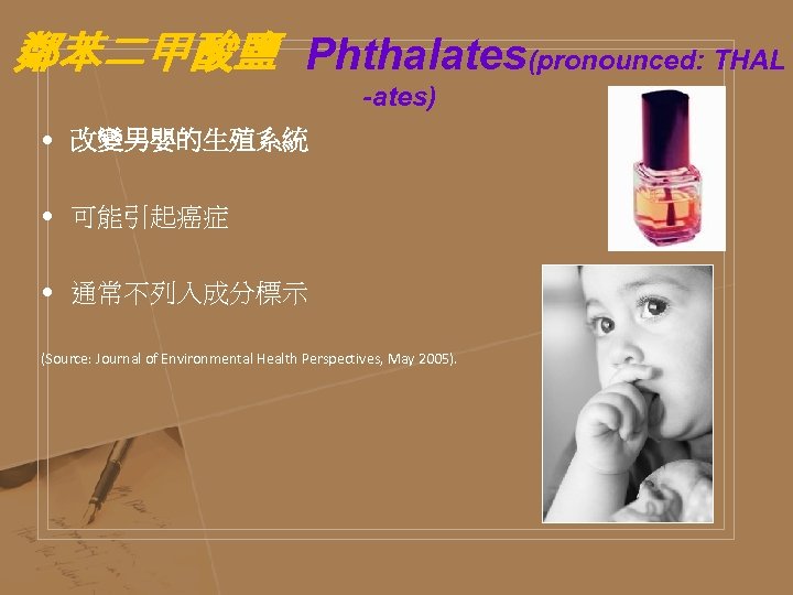 鄰苯二甲酸鹽 Phthalates(pronounced: THAL -ates) • 改變男嬰的生殖系統 • 可能引起癌症 • 通常不列入成分標示 (Source: Journal of Environmental