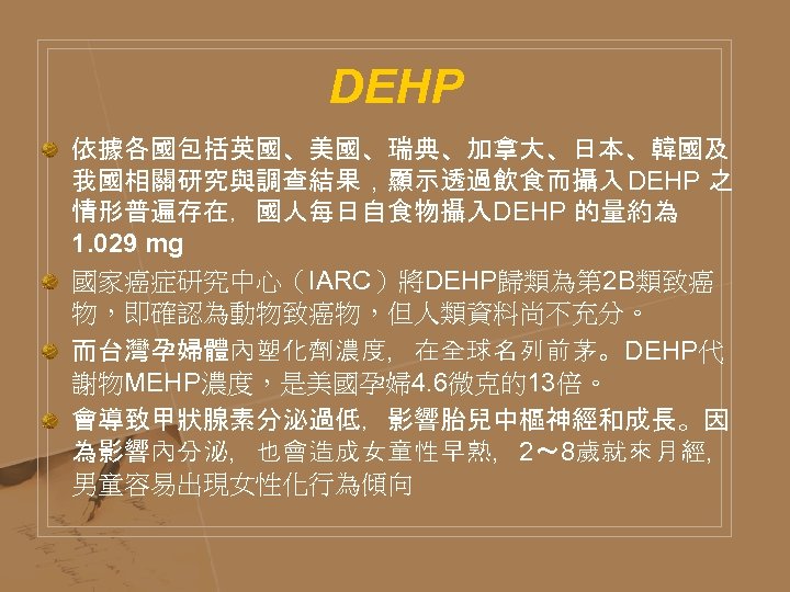 DEHP 依據各國包括英國、美國、瑞典、加拿大、日本、韓國及 我國相關研究與調查結果，顯示透過飲食而攝入 DEHP 之 情形普遍存在，國人每日自食物攝入DEHP 的量約為 1. 029 mg 國家癌症研究中心（IARC）將DEHP歸類為第 2 B類致癌 物，即確認為動物致癌物，但人類資料尚不充分。