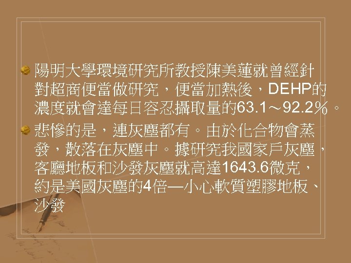 陽明大學環境研究所教授陳美蓮就曾經針 對超商便當做研究，便當加熱後，DEHP的 濃度就會達每日容忍攝取量的63. 1～ 92. 2％。 悲慘的是，連灰塵都有。由於化合物會蒸 發，散落在灰塵中。據研究我國家戶灰塵， 客廳地板和沙發灰塵就高達 1643. 6微克， 約是美國灰塵的4倍—小心軟質塑膠地板、 沙發 