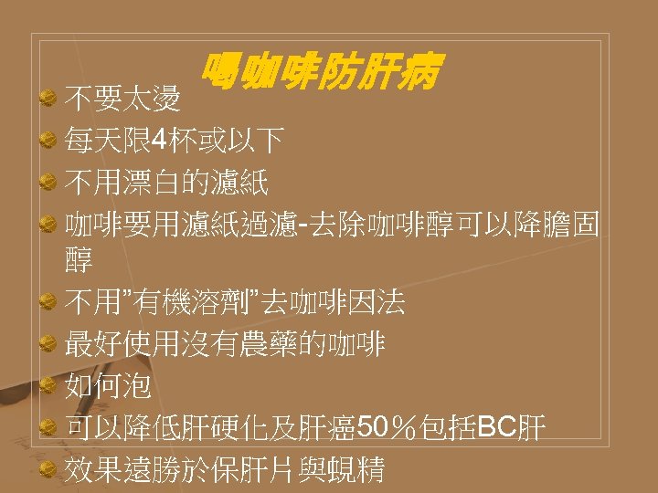 喝咖啡防肝病 不要太燙 每天限 4杯或以下 不用漂白的濾紙 咖啡要用濾紙過濾-去除咖啡醇可以降膽固 醇 不用”有機溶劑”去咖啡因法 最好使用沒有農藥的咖啡 如何泡 可以降低肝硬化及肝癌50％包括BC肝 效果遠勝於保肝片與蜆精 