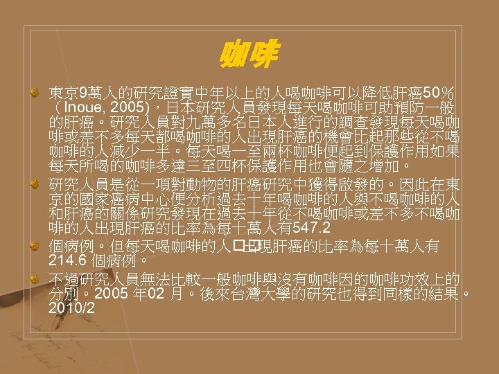 咖啡 東京 9萬人的研究證實中年以上的人喝咖啡可以降低肝癌50％ （Inoue, 2005)，日本研究人員發現每天喝咖啡可助預防一般 的肝癌。研究人員對九萬多名日本人進行的調查發現每天喝咖 啡或差不多每天都喝咖啡的人出現肝癌的機會比起那些從不喝 咖啡的人減少一半。每天喝一至兩杯咖啡便起到保護作用如果 每天所喝的咖啡多達三至四杯保護作用也會隨之增加。 研究人員是從一項對動物的肝癌研究中獲得啟發的。因此在東 京的國家癌病中心便分析過去十年喝咖啡的人與不喝咖啡的人 和肝癌的關係研究發現在過去十年從不喝咖啡或差不多不喝咖 啡的人出現肝癌的比率為每十萬人有547. 2