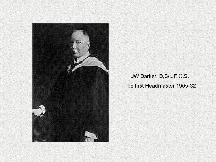 JW Barker, B, Sc. , F. C. S. The first Headmaster 1905 -32 