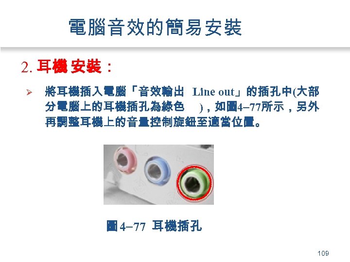電腦音效的簡易安裝 2. 耳機 安裝： Ø 將耳機插入電腦「音效輸出 Line out」的插孔中(大部 分電腦上的耳機插孔為綠色 )，如圖 4 77所示，另外 再調整耳機上的音量控制旋鈕至適當位置。 圖