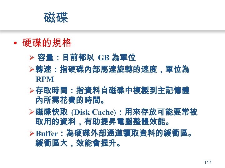 磁碟 • 硬碟的規格 Ø 容量：目前都以 GB 為單位 Ø 轉速：指硬碟內部馬達旋轉的速度，單位為 RPM Ø 存取時間：指資料自磁碟中複製到主記憶體 內所需花費的時間。 Ø