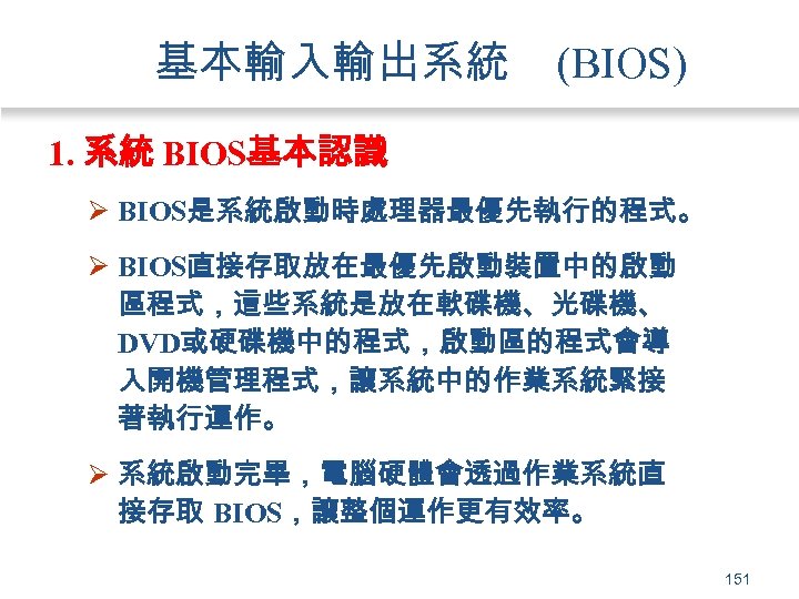 基本輸入輸出系統 (BIOS) 1. 系統 BIOS基本認識 Ø BIOS是系統啟動時處理器最優先執行的程式。 Ø BIOS直接存取放在最優先啟動裝置中的啟動 區程式，這些系統是放在軟碟機、光碟機、 DVD或硬碟機中的程式，啟動區的程式會導 入開機管理程式，讓系統中的作業系統緊接 著執行運作。 Ø