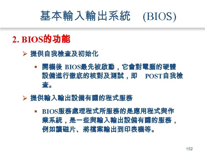 基本輸入輸出系統 (BIOS) 2. BIOS的功能 Ø 提供自我檢查及初始化 § 開機後 BIOS最先被啟動，它會對電腦的硬體 設備進行徹底的核對及測試，即 POST自我檢 查。 Ø 提供輸入輸出設備有關的程式服務