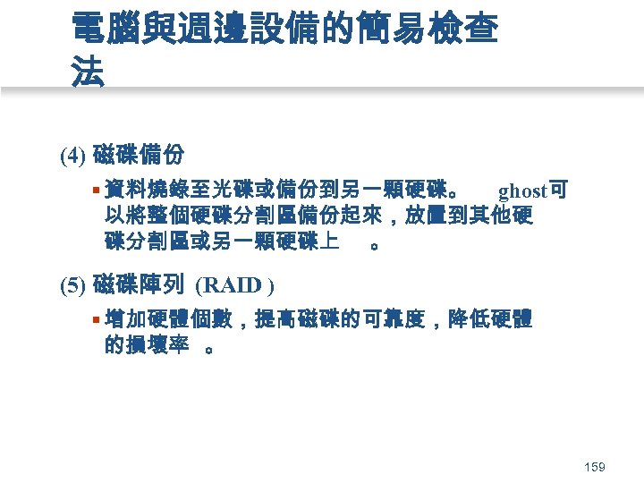 電腦與週邊設備的簡易檢查 法 (4) 磁碟備份 § 資料燒錄至光碟或備份到另一顆硬碟。 ghost可 以將整個硬碟分割區備份起來，放置到其他硬 碟分割區或另一顆硬碟上 。 (5) 磁碟陣列 (RAID )