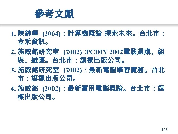 參考文獻 1. 陳錦輝 (2004)：計算機概論 探索未來。台北市： 金禾資訊。 2. 施威銘研究室 (2002)： PCDIY 2002電腦選購、組 裝、維護。台北市：旗標出版公司。 3. 施威銘研究室