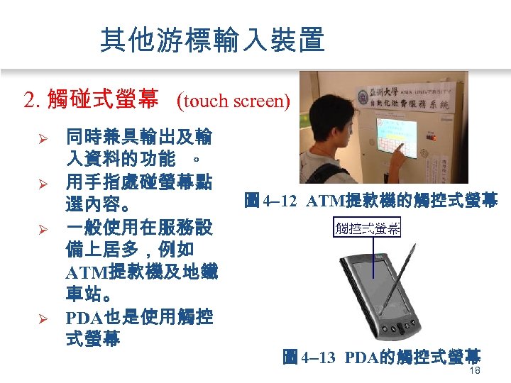 其他游標輸入裝置 2. 觸碰式螢幕 (touch screen) Ø Ø 同時兼具輸出及輸 入資料的功能 。 用手指處碰螢幕點 選內容。 一般使用在服務設 備上居多，例如
