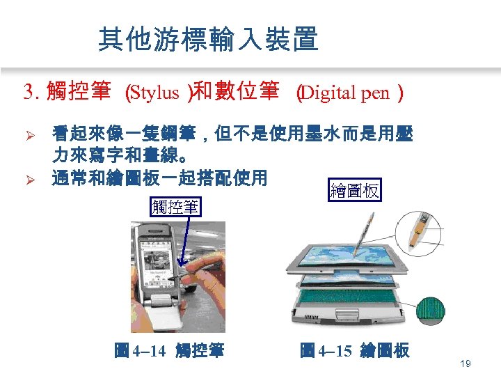 其他游標輸入裝置 3. 觸控筆 （ Stylus） 和數位筆 （ Digital pen） Ø Ø 看起來像一隻鋼筆，但不是使用墨水而是用壓 力來寫字和畫線。 通常和繪圖板一起搭配使用。