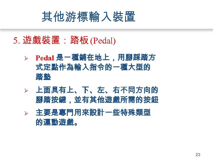 其他游標輸入裝置 5. 遊戲裝置：踏板 (Pedal) Ø Pedal 是ㄧ種鋪在地上，用腳踩踏方 式定點作為輸入指令的一種大型的 踏墊 Ø 上面具有上、下、左、右不同方向的 腳踏按鍵，並有其他遊戲所需的按鈕 Ø 主要是專門用來設計一些特殊類型