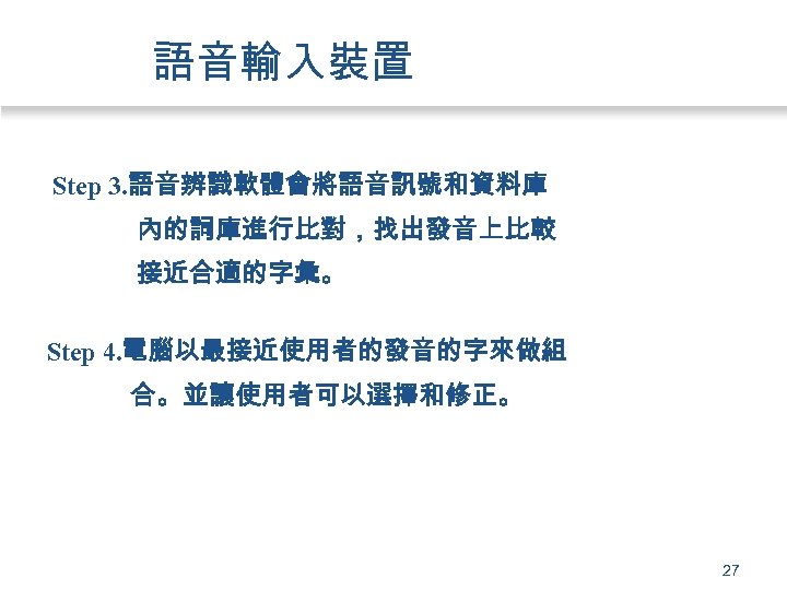 語音輸入裝置 Step 3. 語音辨識軟體會將語音訊號和資料庫 內的詞庫進行比對，找出發音上比較 接近合適的字彙。 Step 4. 電腦以最接近使用者的發音的字來做組 合。並讓使用者可以選擇和修正。 27 
