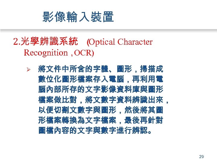 影像輸入裝置 2. 光學辨識系統 （ Optical Character Recognition， OCR) Ø 將文件中所含的字體、圖形，掃描成 數位化圖形檔案存入電腦，再利用電 腦內部所存的文字影像資料庫與圖形 檔案做比對，將文數字資料辨識出來， 以便切割文數字與圖形，然後將其圖