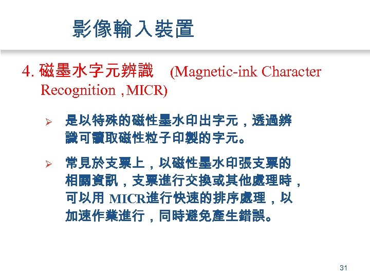 影像輸入裝置 4. 磁墨水字元辨識 (Magnetic-ink Character Recognition， MICR) Ø 是以特殊的磁性墨水印出字元，透過辨 識可讀取磁性粒子印製的字元。 Ø 常見於支票上，以磁性墨水印張支票的 相關資訊，支票進行交換或其他處理時， 可以用