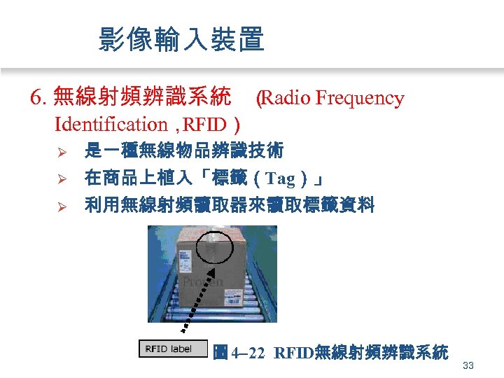 影像輸入裝置 6. 無線射頻辨識系統 （ Radio Frequency Identification， RFID） Ø 是一種無線物品辨識技術 在商品上植入「標籤（Tag）」 Ø 利用無線射頻讀取器來讀取標籤資料 Ø