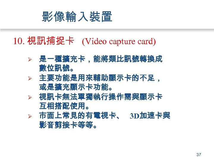 影像輸入裝置 10. 視訊捕捉卡 (Video capture card) Ø Ø 是一種擴充卡，能將類比訊號轉換成 數位訊號。 主要功能是用來輔助顯示卡的不足， 或是擴充顯示卡功能。 視訊卡無法單獨執行操作需與顯示卡 互相搭配使用。