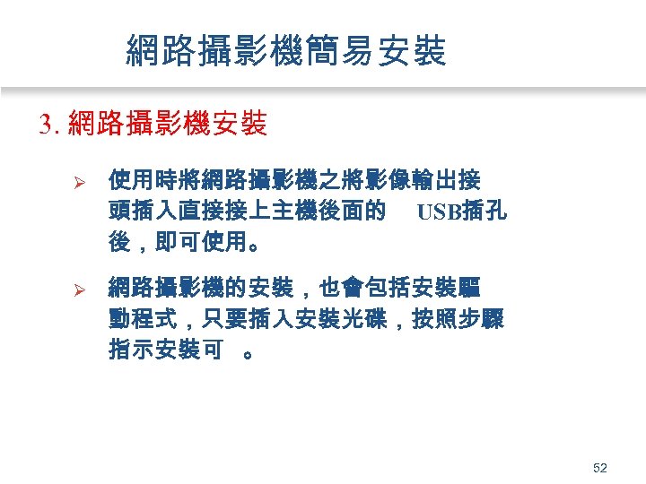 網路攝影機簡易安裝 3. 網路攝影機安裝 Ø 使用時將網路攝影機之將影像輸出接 頭插入直接接上主機後面的 USB插孔 後，即可使用。 Ø 網路攝影機的安裝，也會包括安裝驅 動程式，只要插入安裝光碟，按照步驟 指示安裝可 。 52